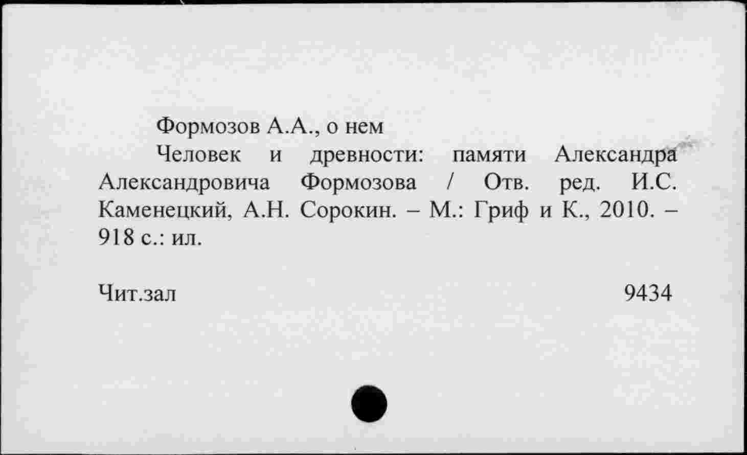 ﻿Формозов А.А., о нем
Человек и древности: памяти Александра Александровича Формозова / Отв. ред. И.С. Каменецкий, А.Н. Сорокин. - М.: Гриф и К., 2010. -918 с.: ил.
Чит.зал	9434